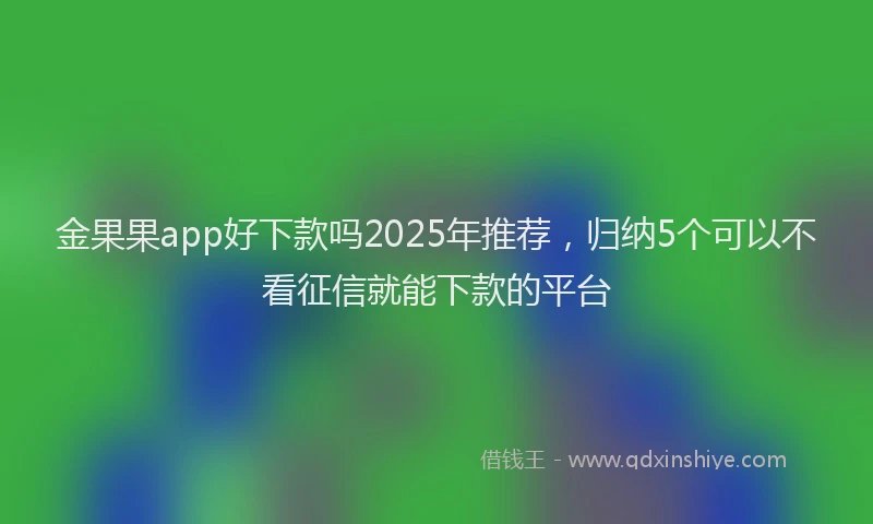 金果果app好下款吗2025年推荐，归纳5个可以不看征信就能下款的平台