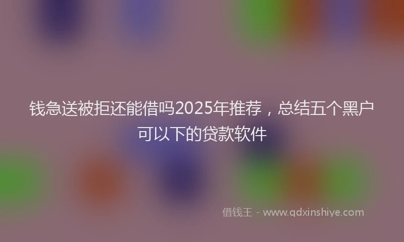 钱急送被拒还能借吗2025年推荐，总结五个黑户可以下的贷款软件
