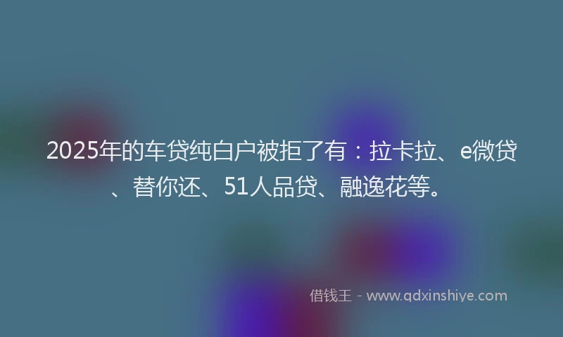 2025年的车贷纯白户被拒了有：拉卡拉、e微贷、替你还、51人品贷、融逸花等。