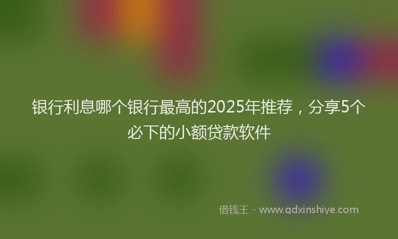 银行利息哪个银行最高的2025年推荐，分享5个必下的小额贷款软件