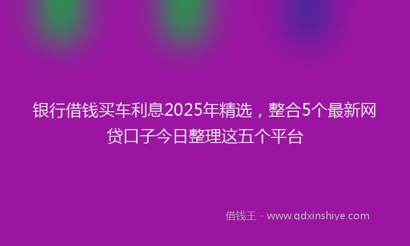 银行借钱买车利息2025年精选，整合5个最新网贷口子今日整理这五个平台