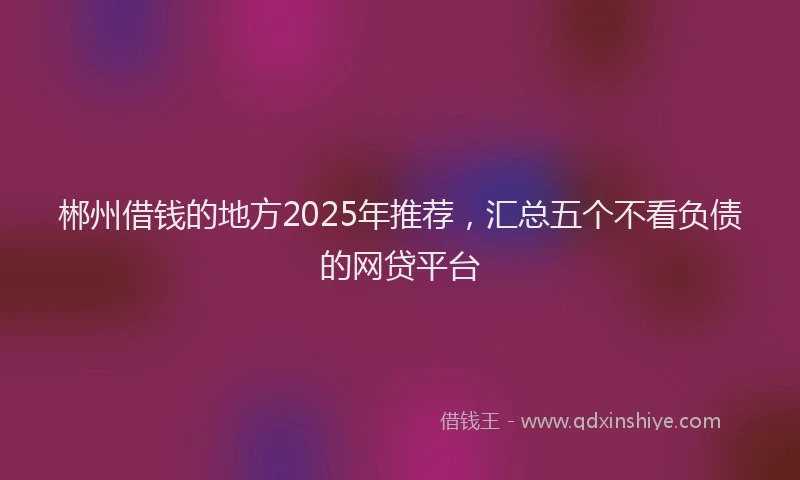 郴州借钱的地方2025年推荐，汇总五个不看负债的网贷平台