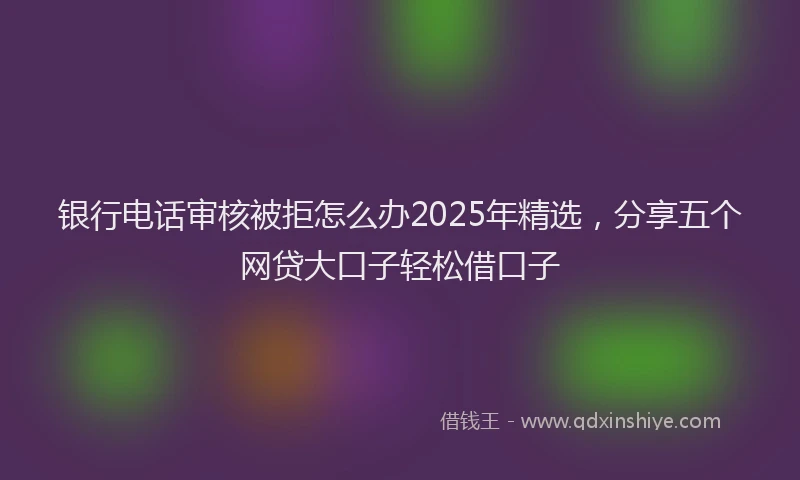 银行电话审核被拒怎么办2025年精选，分享五个网贷大口子轻松借口子