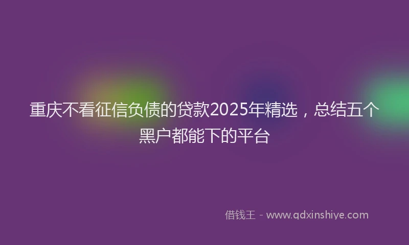 重庆不看征信负债的贷款2025年精选，总结五个黑户都能下的平台