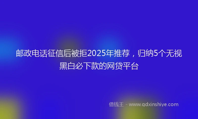 邮政电话征信后被拒2025年推荐，归纳5个无视黑白必下款的网贷平台
