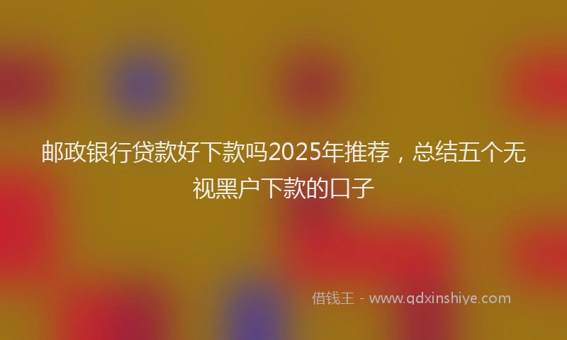 邮政银行贷款好下款吗2025年推荐，总结五个无视黑户下款的口子