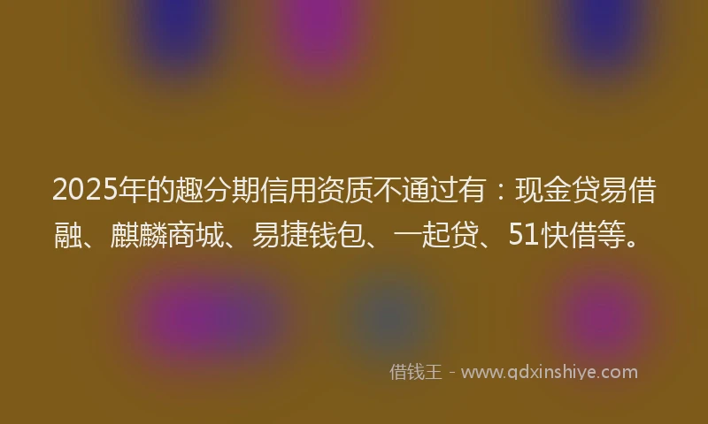 2025年的趣分期信用资质不通过有：现金贷易借融、麒麟商城、易捷钱包、一起贷、51快借等。