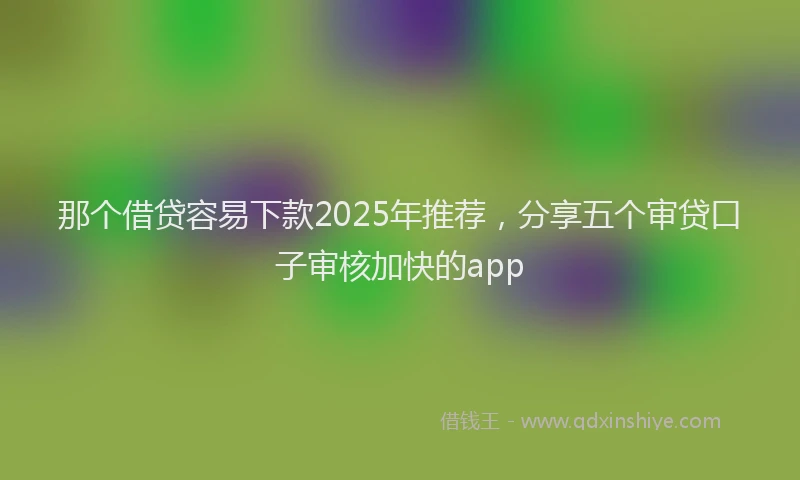 那个借贷容易下款2025年推荐，分享五个审贷口子审核加快的app