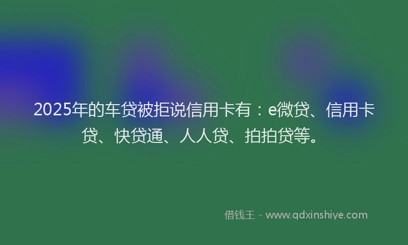 2025年的车贷被拒说信用卡有：e微贷、信用卡贷、快贷通、人人贷、拍拍贷等。