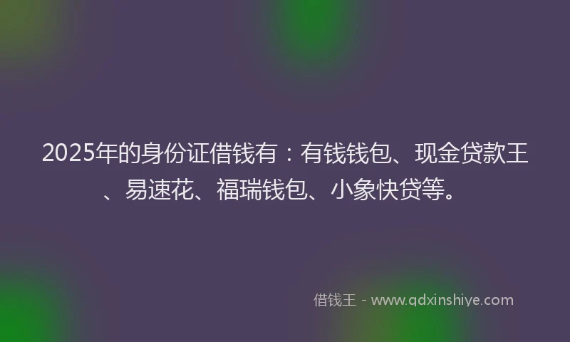 2025年的身份证借钱有：有钱钱包、现金贷款王、易速花、福瑞钱包、小象快贷等。