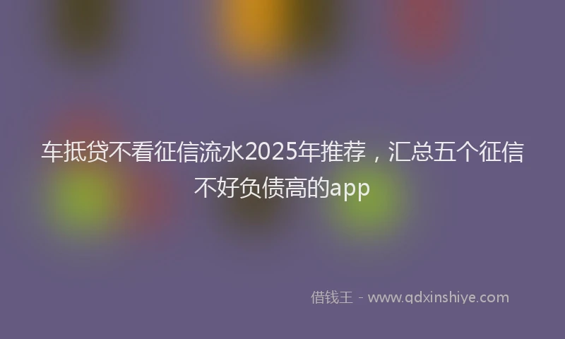 车抵贷不看征信流水2025年推荐，汇总五个征信不好负债高的app
