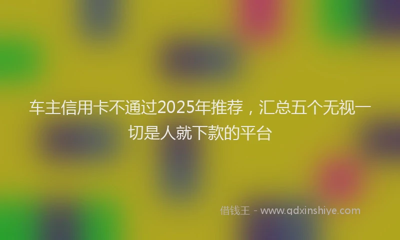 车主信用卡不通过2025年推荐，汇总五个无视一切是人就下款的平台