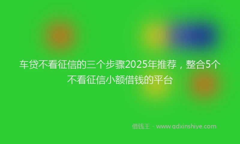 车贷不看征信的三个步骤2025年推荐，整合5个不看征信小额借钱的平台