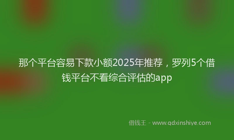 那个平台容易下款小额2025年推荐，罗列5个借钱平台不看综合评估的app