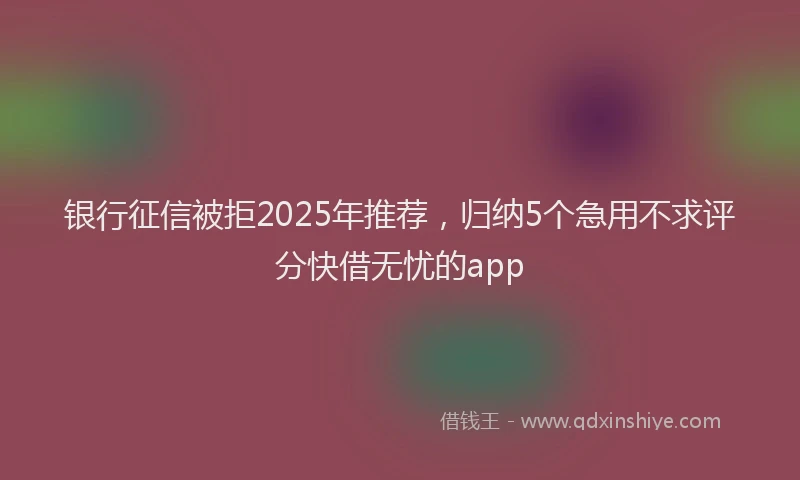 银行征信被拒2025年推荐，归纳5个急用不求评分快借无忧的app