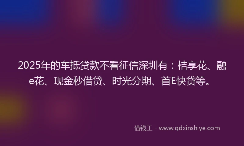 2025年的车抵贷款不看征信深圳有：桔享花、融e花、现金秒借贷、时光分期、首E快贷等。
