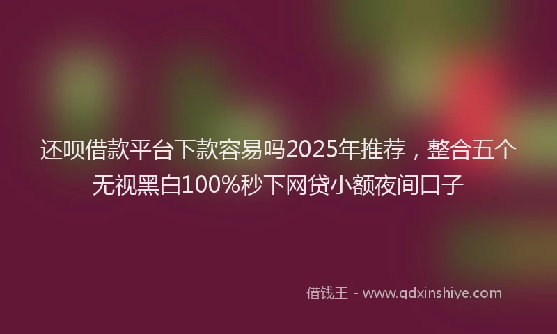 还呗借款平台下款容易吗2025年推荐，整合五个无视黑白100%秒下网贷小额夜间口子
