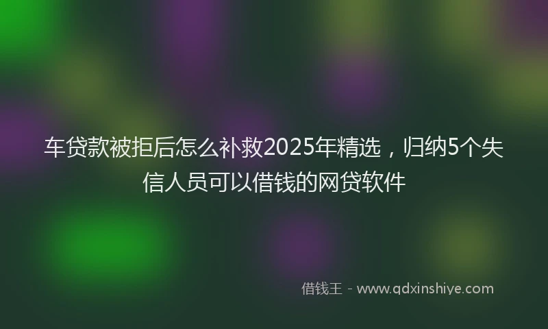 车贷款被拒后怎么补救2025年精选，归纳5个失信人员可以借钱的网贷软件