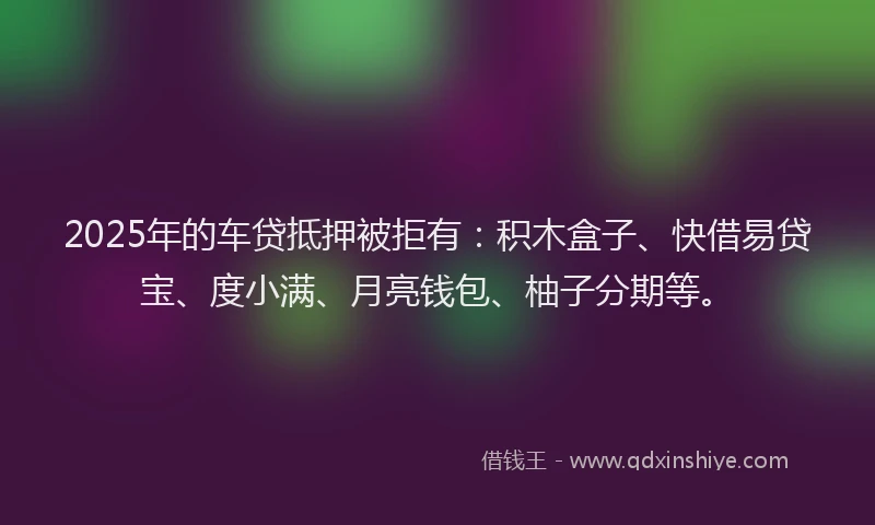 2025年的车贷抵押被拒有：积木盒子、快借易贷宝、度小满、月亮钱包、柚子分期等。