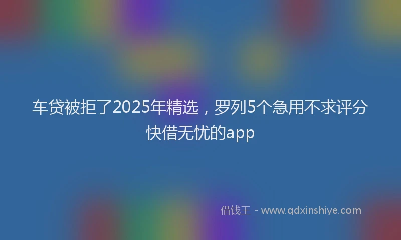 车贷被拒了2025年精选，罗列5个急用不求评分快借无忧的app