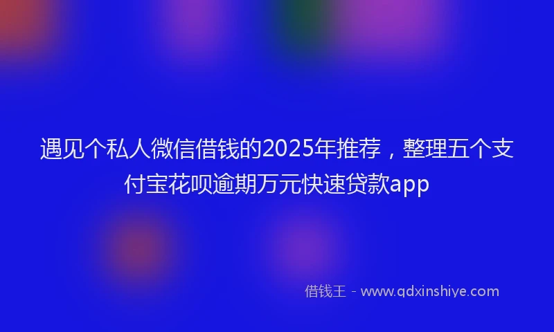 遇见个私人微信借钱的2025年推荐，整理五个支付宝花呗逾期万元快速贷款app