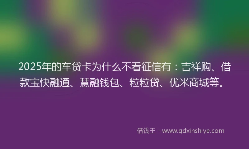 2025年的车贷卡为什么不看征信有：吉祥购、借款宝快融通、慧融钱包、粒粒贷、优米商城等。