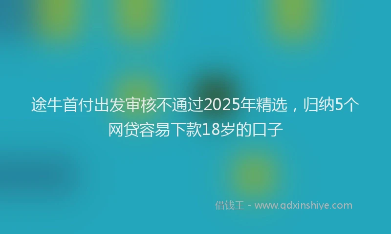 途牛首付出发审核不通过2025年精选，归纳5个网贷容易下款18岁的口子