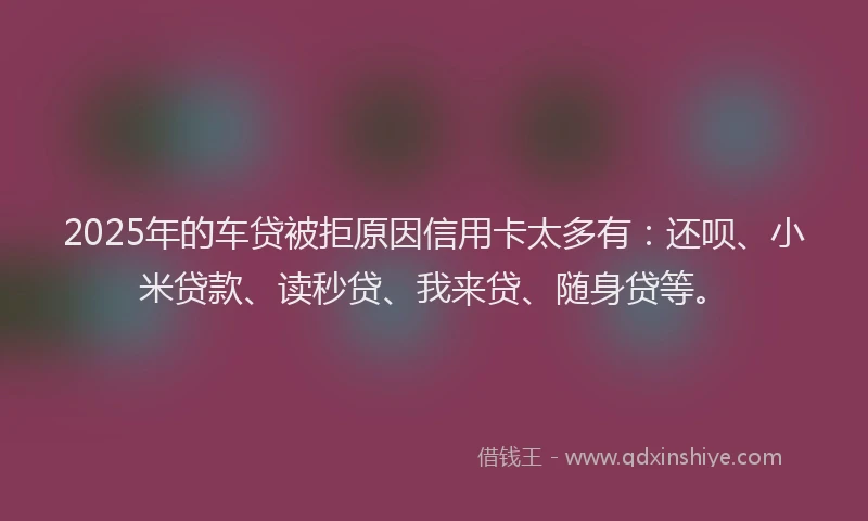 2025年的车贷被拒原因信用卡太多有：还呗、小米贷款、读秒贷、我来贷、随身贷等。
