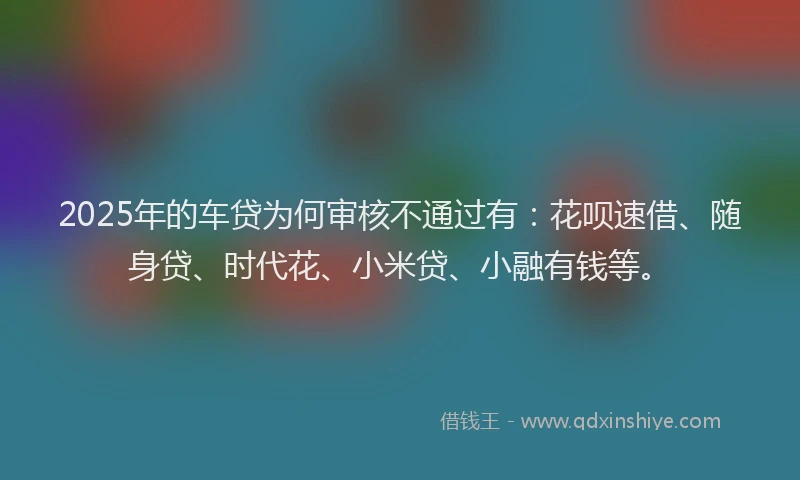 2025年的车贷为何审核不通过有：花呗速借、随身贷、时代花、小米贷、小融有钱等。