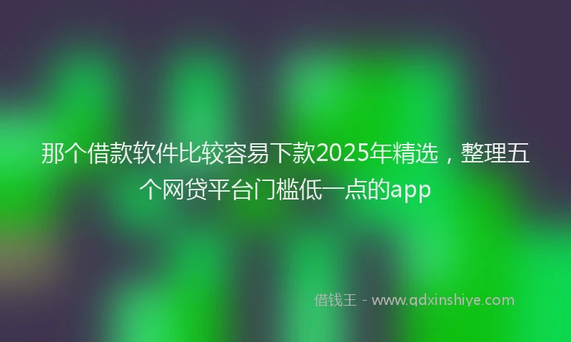 那个借款软件比较容易下款2025年精选，整理五个网贷平台门槛低一点的app