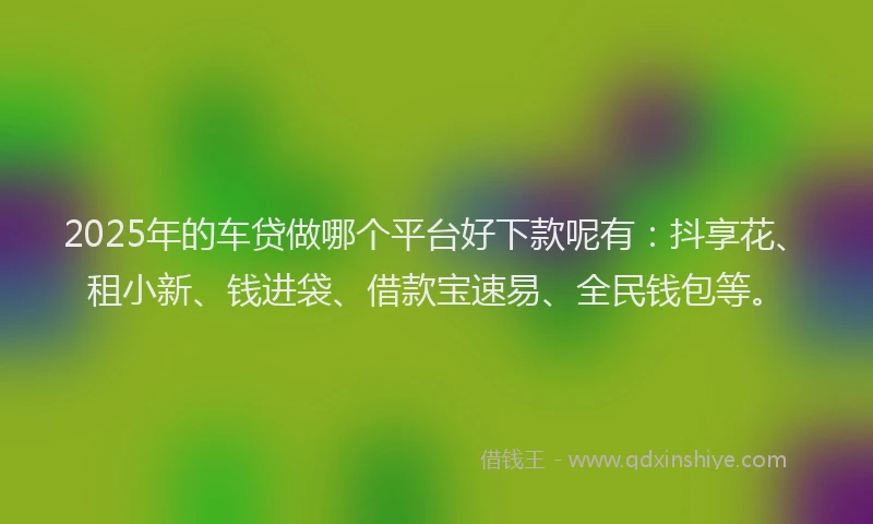 2025年的车贷做哪个平台好下款呢有：抖享花、租小新、钱进袋、借款宝速易、全民钱包等。