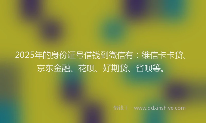 2025年的身份证号借钱到微信有：维信卡卡贷、京东金融、花呗、好期贷、省呗等。
