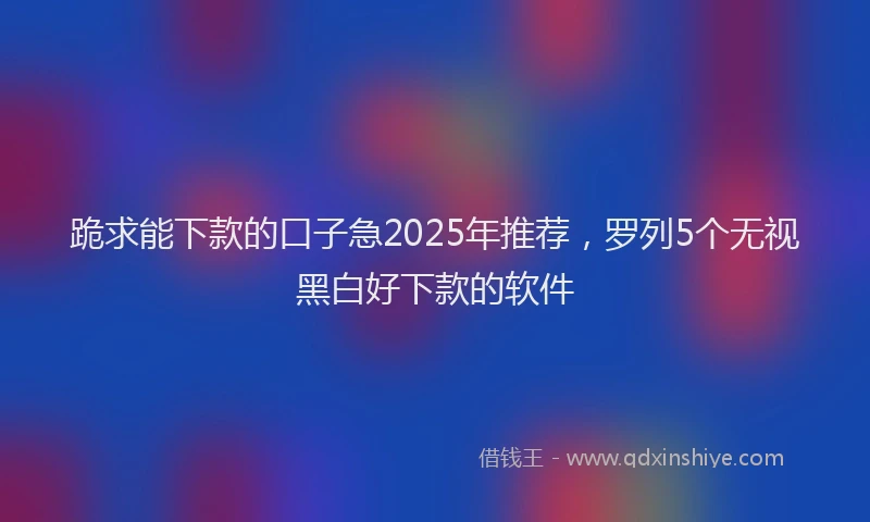 跪求能下款的口子急2025年推荐，罗列5个无视黑白好下款的软件