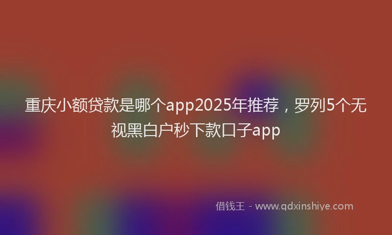 重庆小额贷款是哪个app2025年推荐，罗列5个无视黑白户秒下款口子app