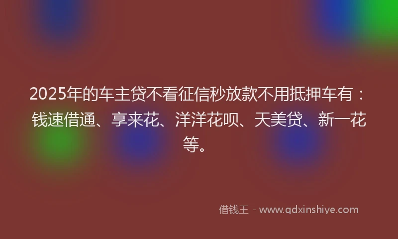 2025年的车主贷不看征信秒放款不用抵押车有：钱速借通、享来花、洋洋花呗、天美贷、新一花等。