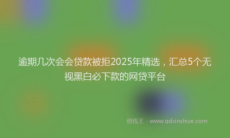 逾期几次会会贷款被拒2025年精选，汇总5个无视黑白必下款的网贷平台