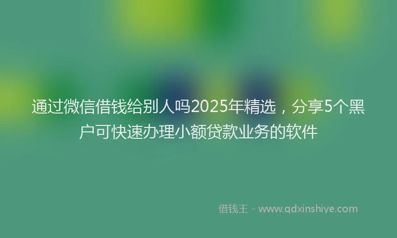 通过微信借钱给别人吗2025年精选，分享5个黑户可快速办理小额贷款业务的软件