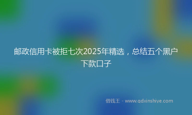 邮政信用卡被拒七次2025年精选，总结五个黑户下款口子