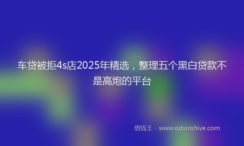车贷被拒4s店2025年精选，整理五个黑白贷款不是高炮的平台