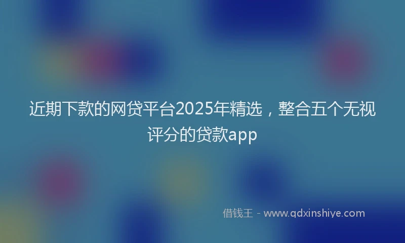近期下款的网贷平台2025年精选，整合五个无视评分的贷款app
