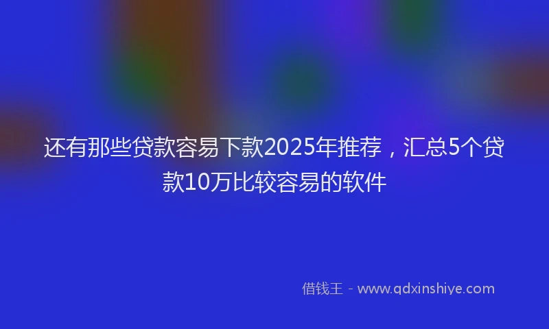 还有那些贷款容易下款2025年推荐，汇总5个贷款10万比较容易的软件
