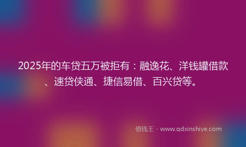 2025年的车贷五万被拒有：融逸花、洋钱罐借款、速贷侠通、捷信易借、百兴贷等。