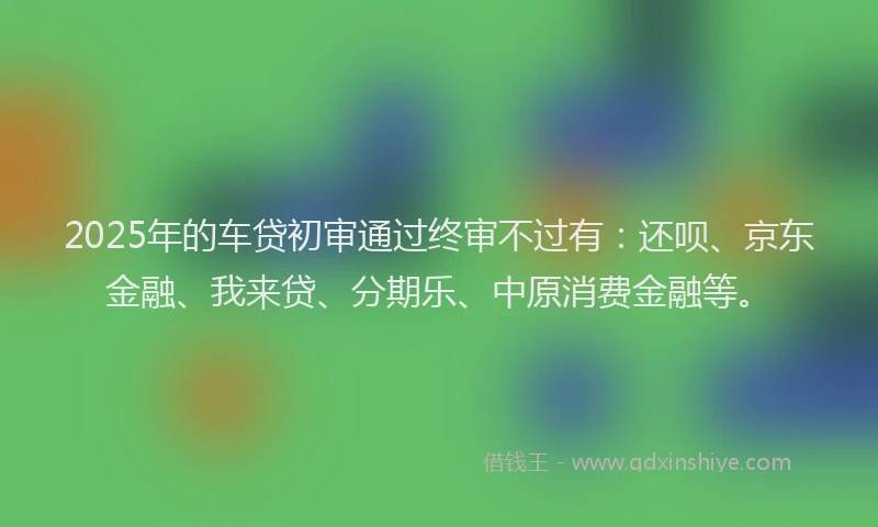 2025年的车贷初审通过终审不过有：还呗、京东金融、我来贷、分期乐、中原消费金融等。