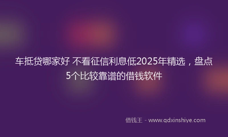 车抵贷哪家好 不看征信利息低2025年精选，盘点5个比较靠谱的借钱软件