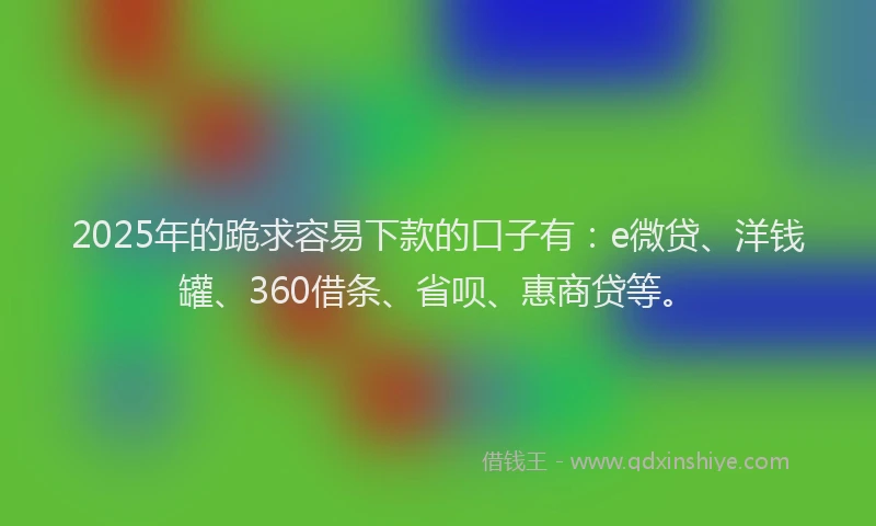 2025年的跪求容易下款的口子有：e微贷、洋钱罐、360借条、省呗、惠商贷等。