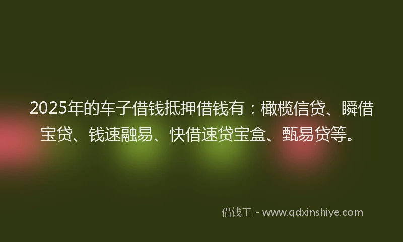 2025年的车子借钱抵押借钱有：橄榄信贷、瞬借宝贷、钱速融易、快借速贷宝盒、甄易贷等。