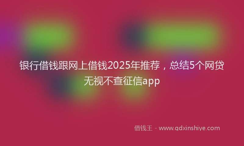 银行借钱跟网上借钱2025年推荐，总结5个网贷无视不查征信app