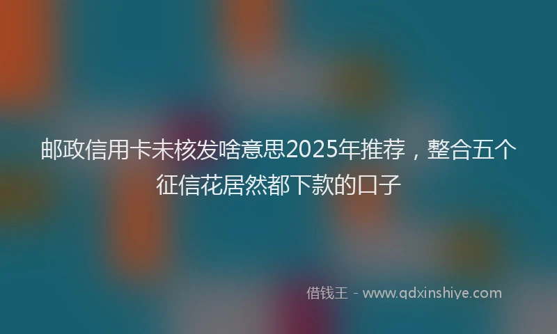 邮政信用卡未核发啥意思2025年推荐，整合五个征信花居然都下款的口子