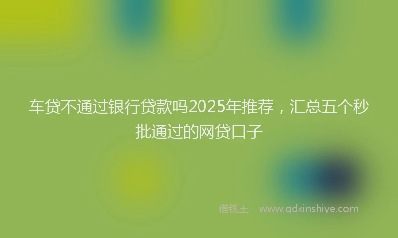 车贷不通过银行贷款吗2025年推荐，汇总五个秒批通过的网贷口子