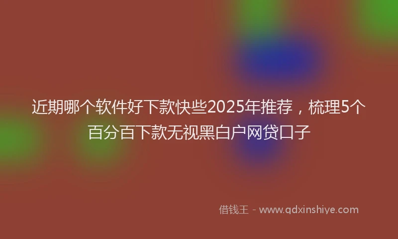 近期哪个软件好下款快些2025年推荐，梳理5个百分百下款无视黑白户网贷口子